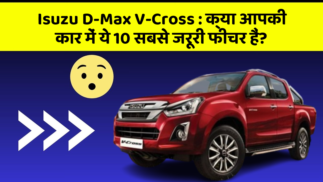 Isuzu D-Max V-Cross : क्या आपकी कार में ये 10 सबसे जरूरी फीचर हैं?
