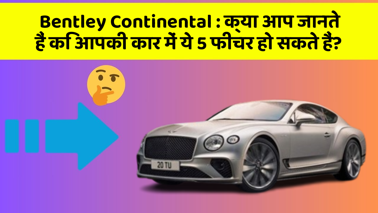 Bentley Continental : क्या आप जानते हैं कि आपकी कार में ये 5 फीचर हो सकते हैं?